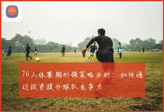 76人休赛期补强策略分析：如何通过投资提升球队竞争力