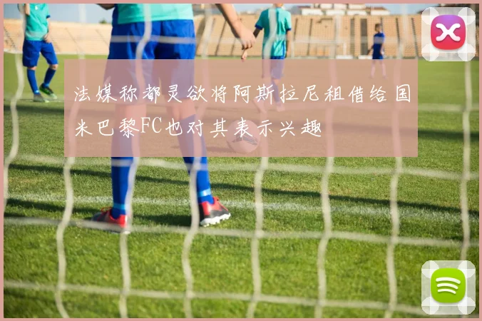法媒称都灵欲将阿斯拉尼租借给国米巴黎FC也对其表示兴趣