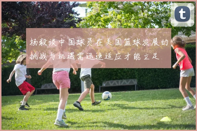 杨毅谈中国球员在美国篮球发展的挑战与机遇需迅速适应才能立足