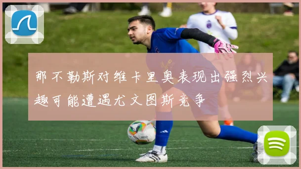 那不勒斯对维卡里奥表现出强烈兴趣可能遭遇尤文图斯竞争