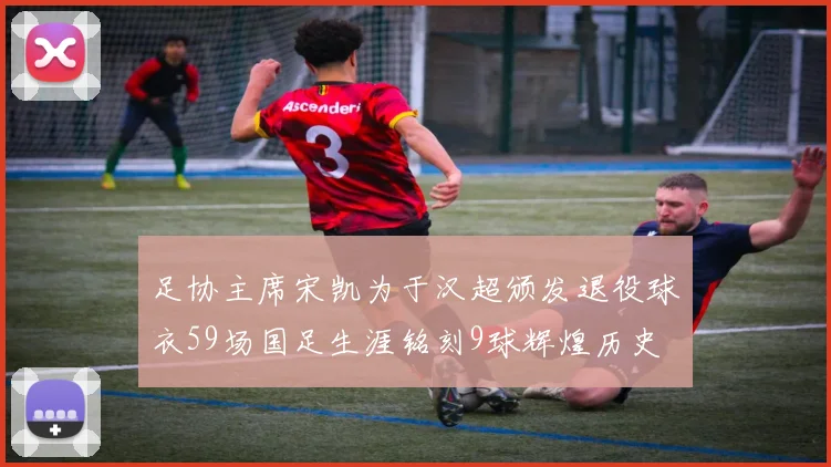 足协主席宋凯为于汉超颁发退役球衣59场国足生涯铭刻9球辉煌历史