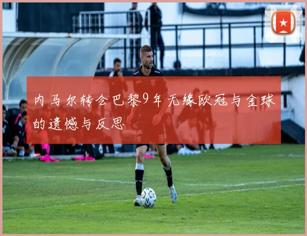 内马尔转会巴黎9年无缘欧冠与金球的遗憾与反思