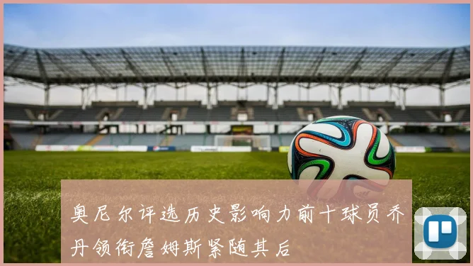 奥尼尔评选历史影响力前十球员乔丹领衔詹姆斯紧随其后