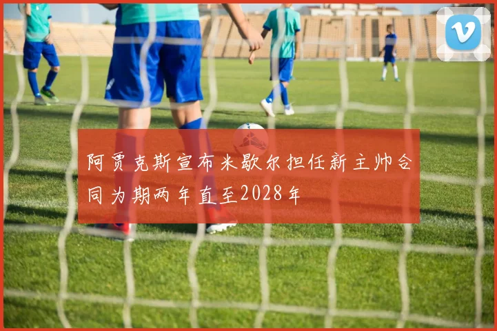 阿贾克斯宣布米歇尔担任新主帅合同为期两年直至2028年