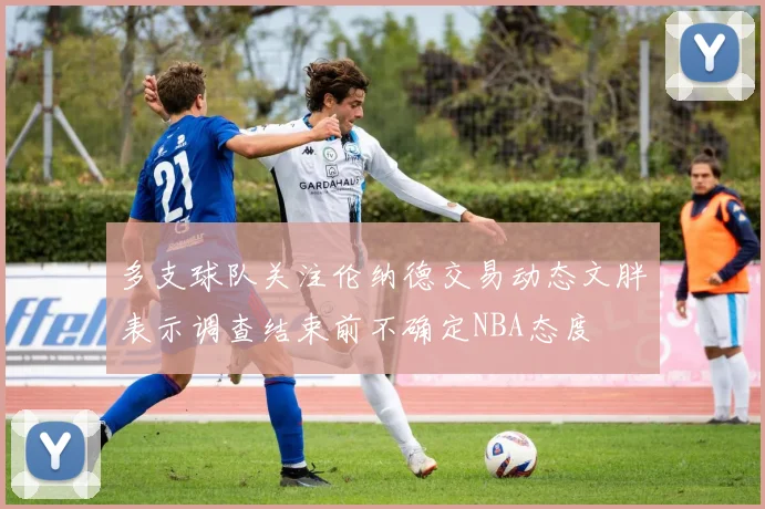 多支球队关注伦纳德交易动态文胖表示调查结束前不确定NBA态度