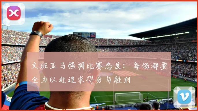 文班亚马强调比赛态度：每场都要全力以赴追求得分与胜利