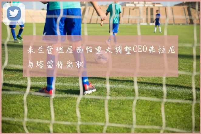 米兰管理层面临重大调整CEO弗拉尼与塔雷将离职