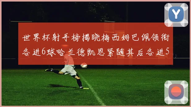 世界杯射手榜揭晓梅西姆巴佩领衔各进6球哈兰德凯恩紧随其后各进5球