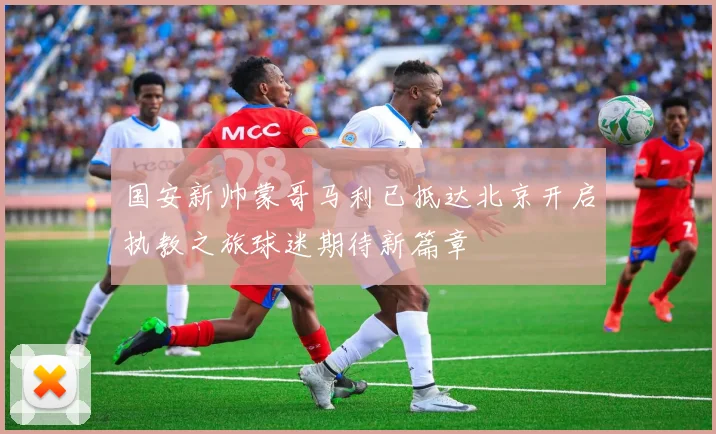 国安新帅蒙哥马利已抵达北京开启执教之旅球迷期待新篇章