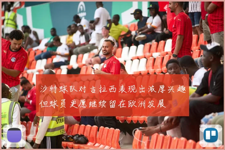 沙特球队对吉拉西表现出浓厚兴趣但球员更愿继续留在欧洲发展
