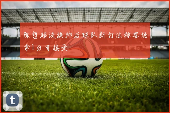 陈哲超谈换帅后球队新打法称客场拿1分可接受