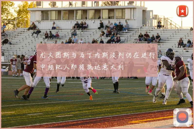 尤文图斯与马丁内斯谈判仍在进行中经纪人即将抵达意大利