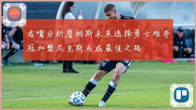 名嘴分析詹姆斯未来选择勇士难夺冠加盟尼克斯或成最佳之路