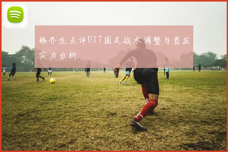 韩乔生点评U17国足战术调整与首发实力分析