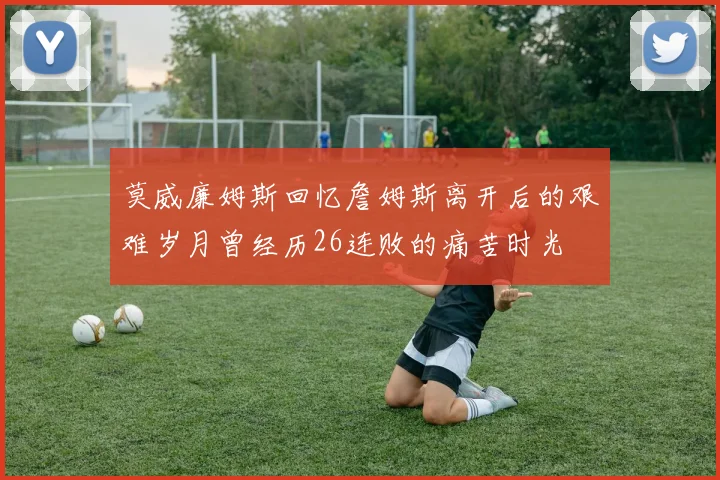莫威廉姆斯回忆詹姆斯离开后的艰难岁月曾经历26连败的痛苦时光