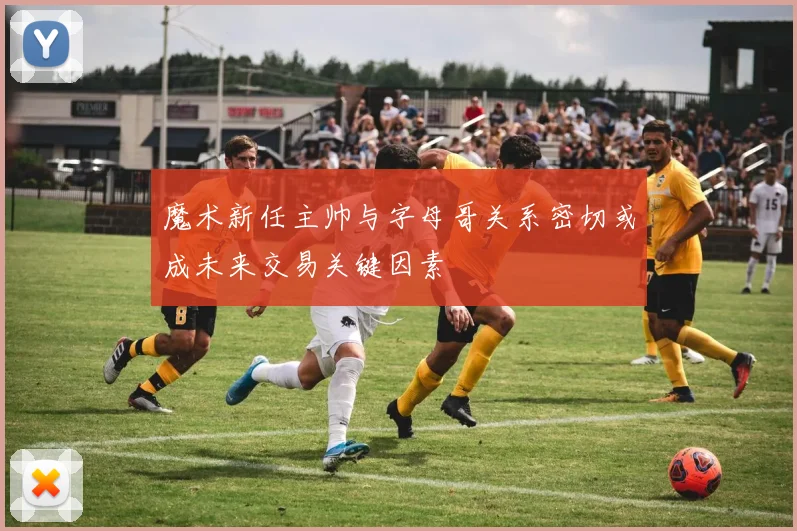 魔术新任主帅与字母哥关系密切或成未来交易关键因素