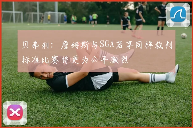 贝弗利：詹姆斯与SGA若享同样裁判标准比赛将更为公平激烈