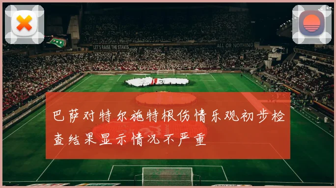 巴萨对特尔施特根伤情乐观初步检查结果显示情况不严重
