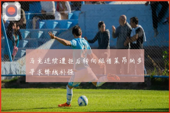 马竞连续遭拒后转向租借莱昂纳多寻求锋线补强