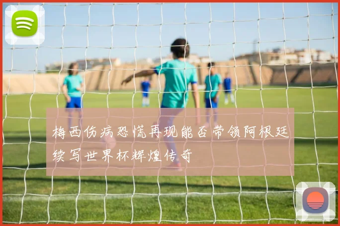 梅西伤病恐慌再现能否带领阿根廷续写世界杯辉煌传奇