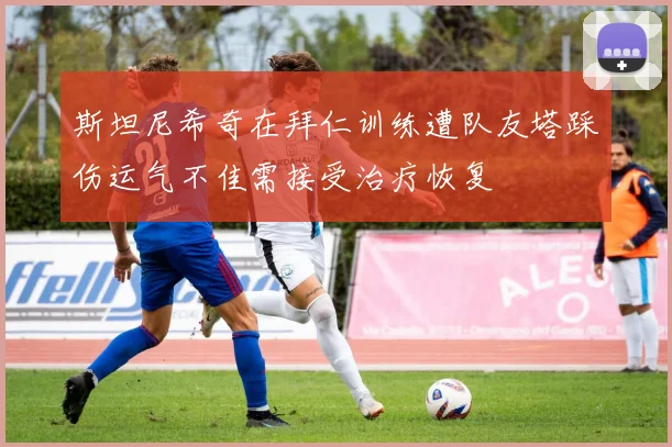 斯坦尼希奇在拜仁训练遭队友塔踩伤运气不佳需接受治疗恢复
