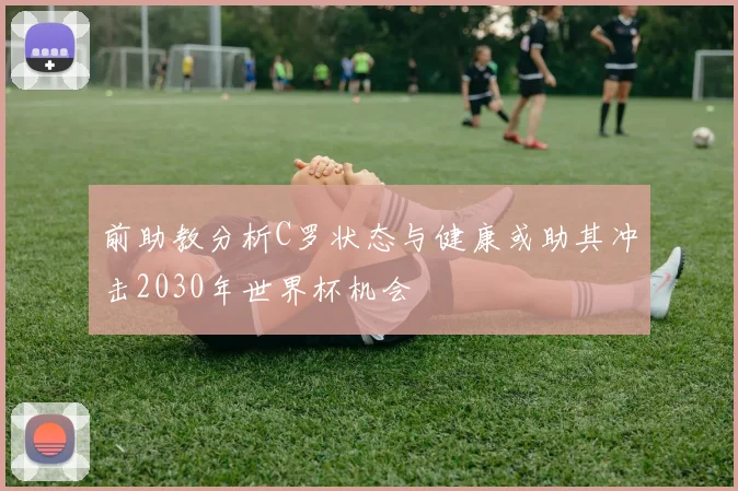 前助教分析C罗状态与健康或助其冲击2030年世界杯机会