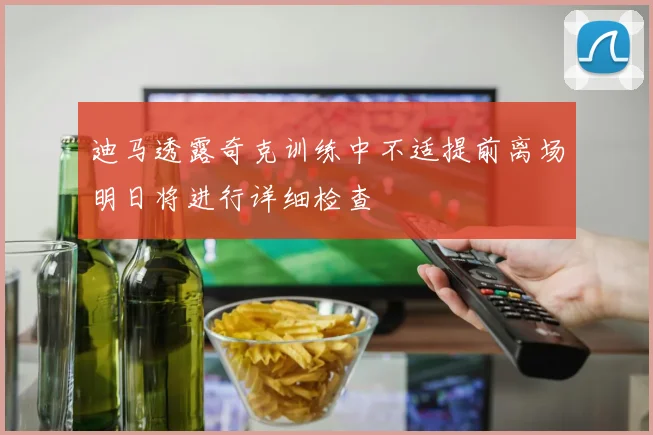 迪马透露奇克训练中不适提前离场明日将进行详细检查