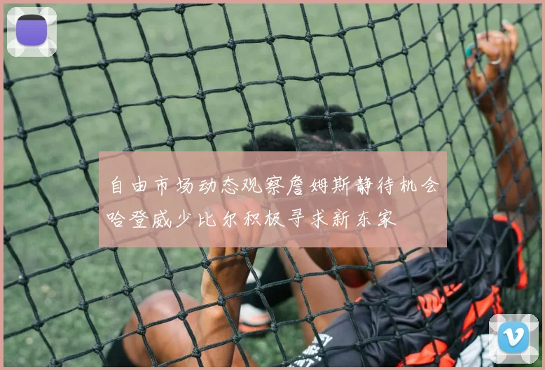 自由市场动态观察詹姆斯静待机会哈登威少比尔积极寻求新东家